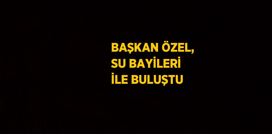 BAŞKAN ÖZEL, SU BAYİLERİ İLE BULUŞTU