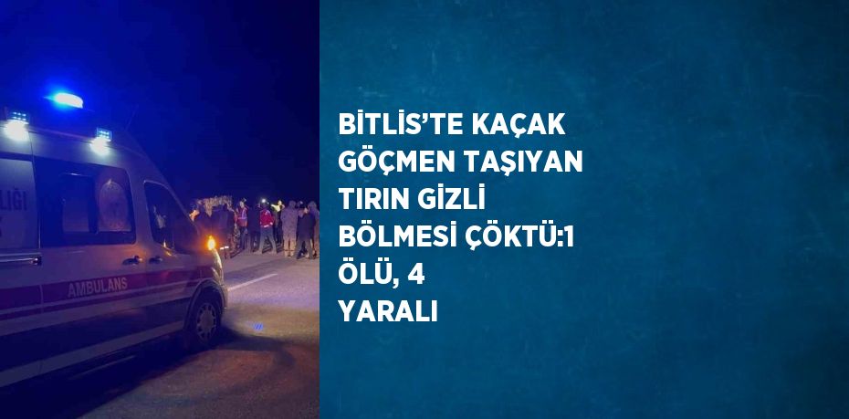 BİTLİS’TE KAÇAK GÖÇMEN TAŞIYAN TIRIN GİZLİ BÖLMESİ ÇÖKTÜ:1 ÖLÜ, 4 YARALI