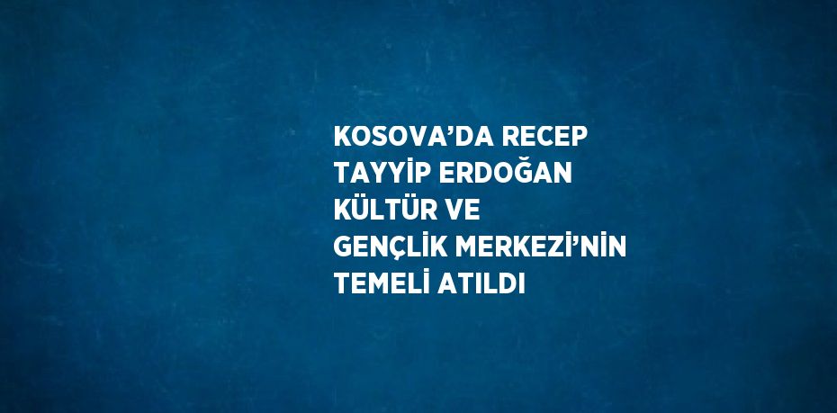 KOSOVA’DA RECEP TAYYİP ERDOĞAN KÜLTÜR VE GENÇLİK MERKEZİ’NİN TEMELİ ATILDI