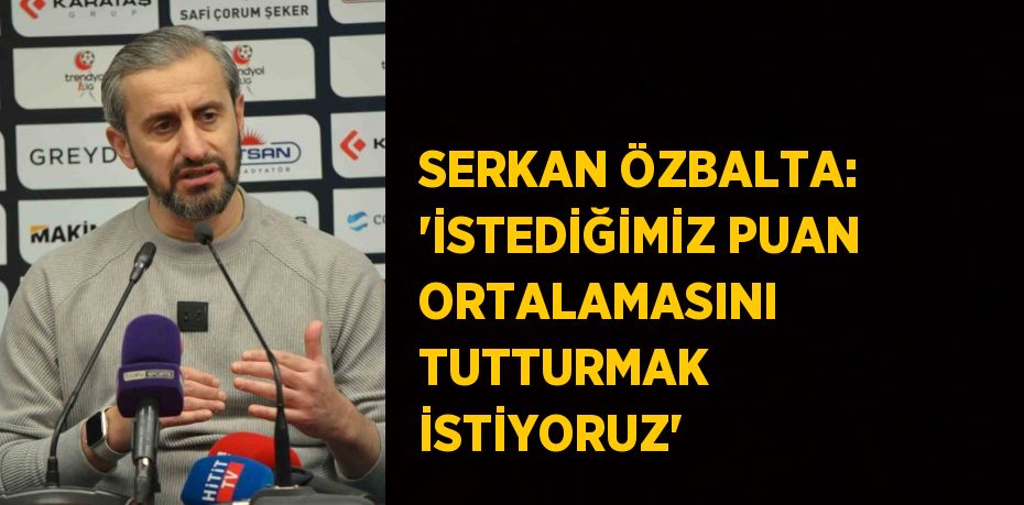 SERKAN ÖZBALTA: 'İSTEDİĞİMİZ PUAN ORTALAMASINI TUTTURMAK İSTİYORUZ'