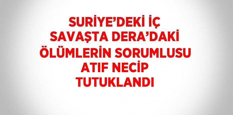 SURİYE’DEKİ İÇ SAVAŞTA DERA’DAKİ ÖLÜMLERİN SORUMLUSU ATIF NECİP TUTUKLANDI
