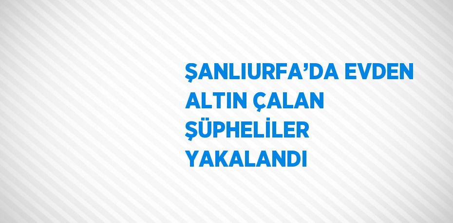 ŞANLIURFA’DA EVDEN ALTIN ÇALAN ŞÜPHELİLER YAKALANDI