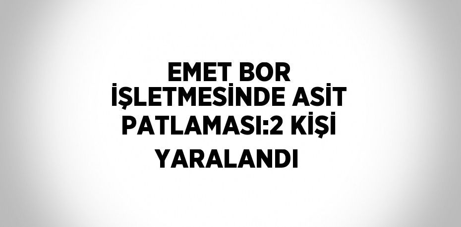 EMET BOR İŞLETMESİNDE ASİT PATLAMASI:2 KİŞİ YARALANDI