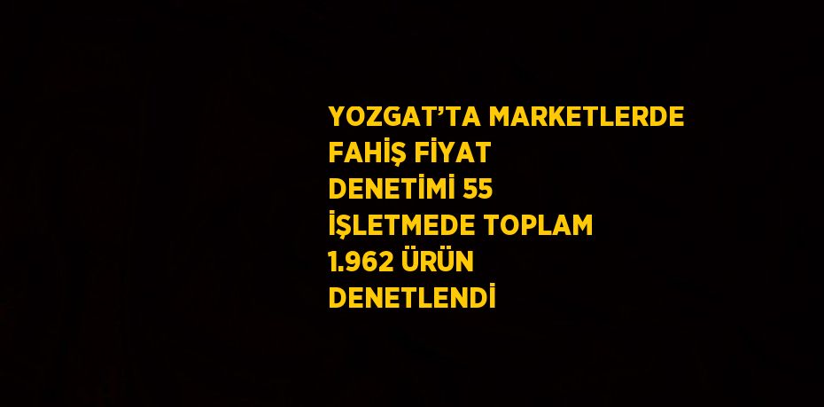 YOZGAT’TA MARKETLERDE FAHİŞ FİYAT DENETİMİ 55 İŞLETMEDE TOPLAM 1.962 ÜRÜN DENETLENDİ