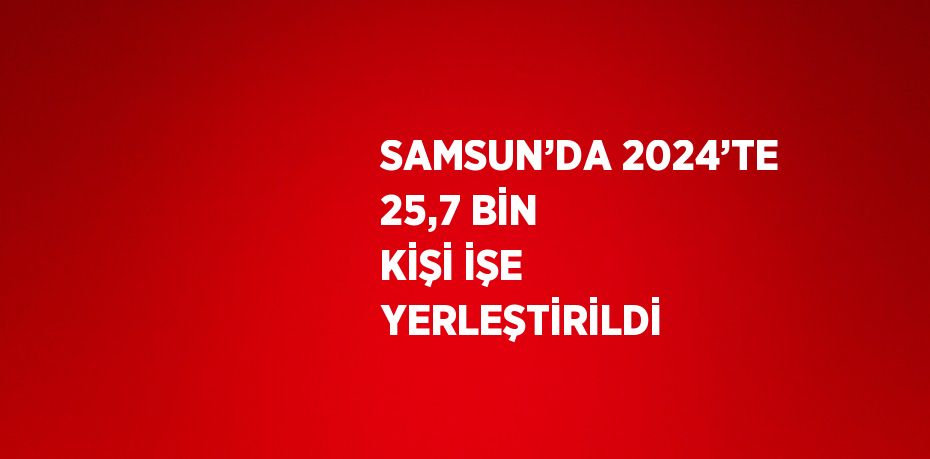 SAMSUN’DA 2024’TE 25,7 BİN KİŞİ İŞE YERLEŞTİRİLDİ