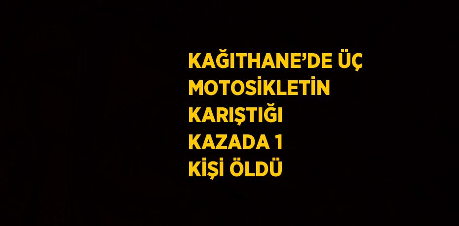 KAĞITHANE’DE ÜÇ MOTOSİKLETİN KARIŞTIĞI KAZADA 1 KİŞİ ÖLDÜ