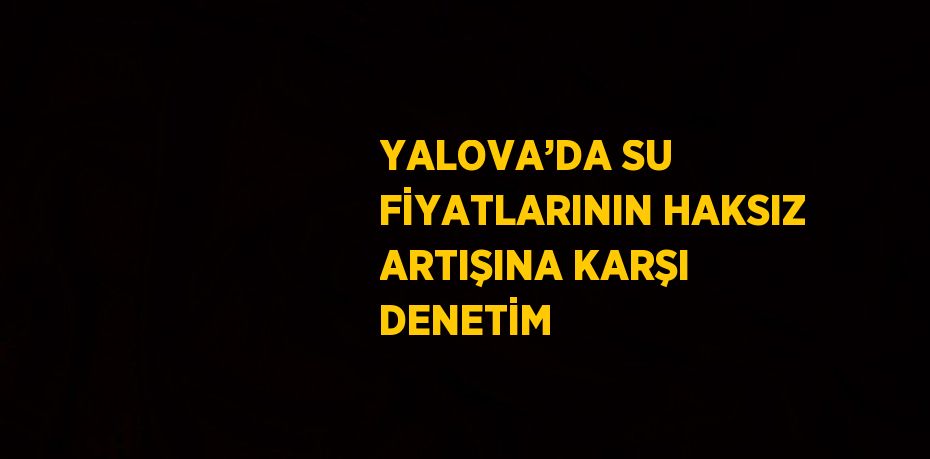 YALOVA’DA SU FİYATLARININ HAKSIZ ARTIŞINA KARŞI DENETİM