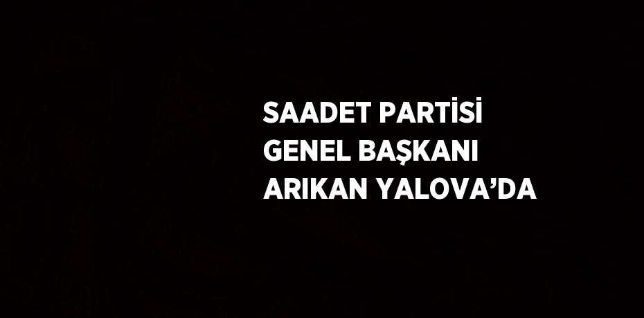 SAADET PARTİSİ GENEL BAŞKANI ARIKAN YALOVA’DA