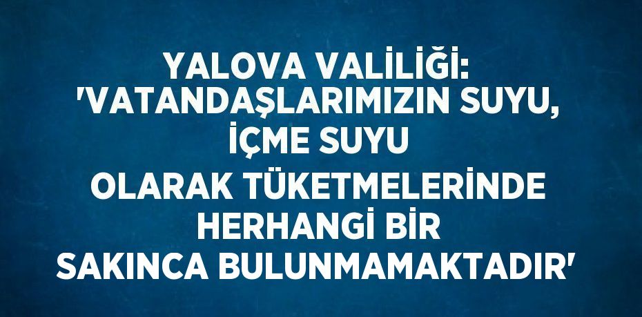 YALOVA VALİLİĞİ: 'VATANDAŞLARIMIZIN SUYU, İÇME SUYU OLARAK TÜKETMELERİNDE HERHANGİ BİR SAKINCA BULUNMAMAKTADIR'