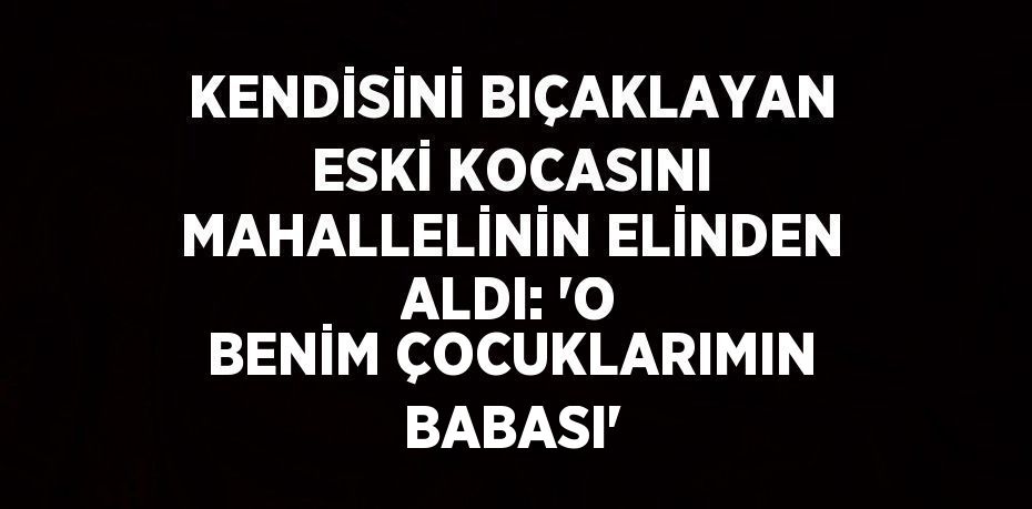 KENDİSİNİ BIÇAKLAYAN ESKİ KOCASINI MAHALLELİNİN ELİNDEN ALDI: 'O BENİM ÇOCUKLARIMIN BABASI'