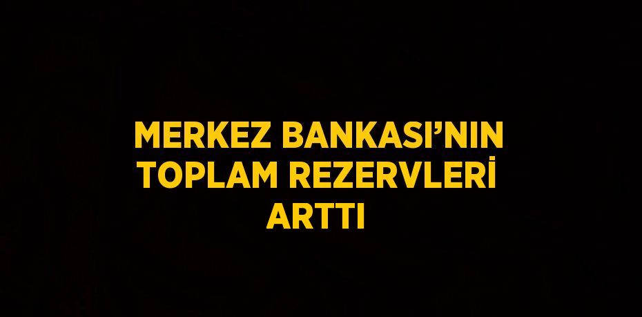 MERKEZ BANKASI’NIN TOPLAM REZERVLERİ ARTTI