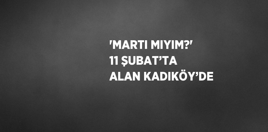 'MARTI MIYIM?' 11 ŞUBAT’TA ALAN KADIKÖY’DE