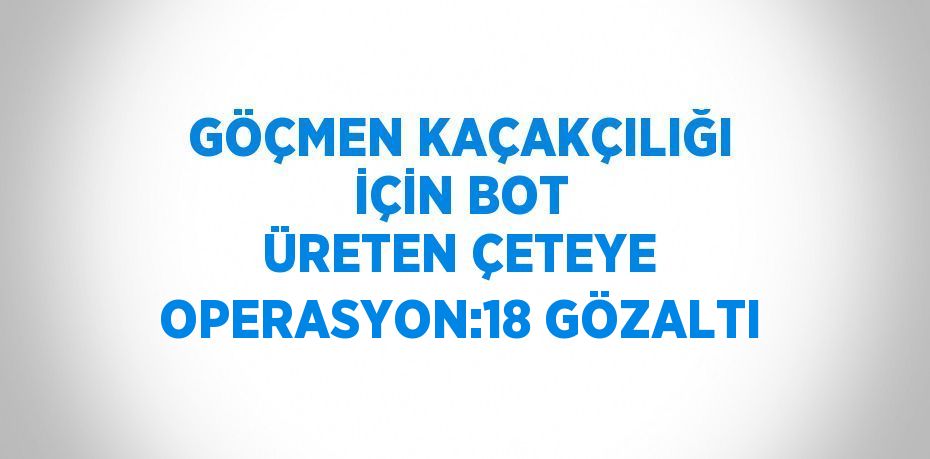 GÖÇMEN KAÇAKÇILIĞI İÇİN BOT ÜRETEN ÇETEYE OPERASYON:18 GÖZALTI