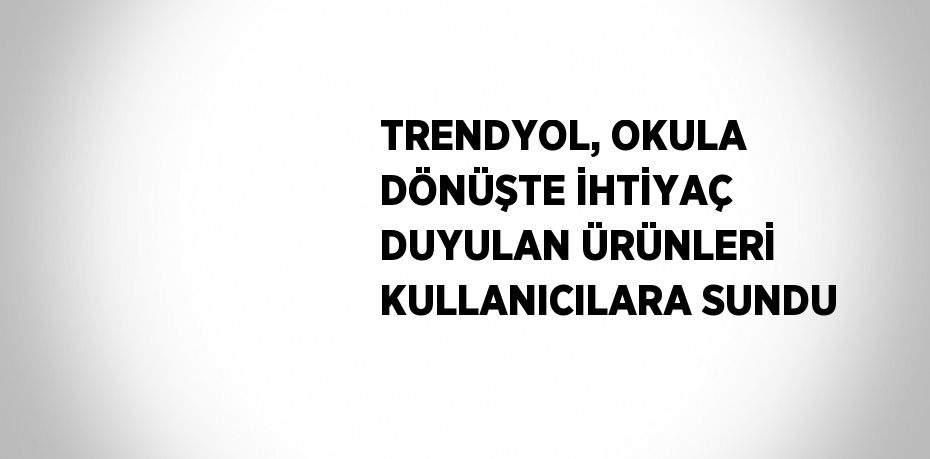 TRENDYOL, OKULA DÖNÜŞTE İHTİYAÇ DUYULAN ÜRÜNLERİ KULLANICILARA SUNDU