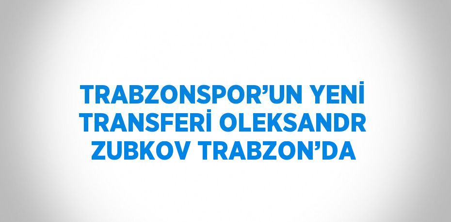 TRABZONSPOR’UN YENİ TRANSFERİ OLEKSANDR ZUBKOV TRABZON’DA