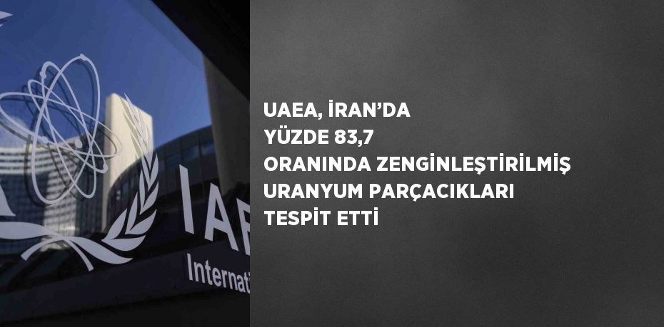 UAEA, İRAN’DA YÜZDE 83,7 ORANINDA ZENGİNLEŞTİRİLMİŞ URANYUM PARÇACIKLARI TESPİT ETTİ