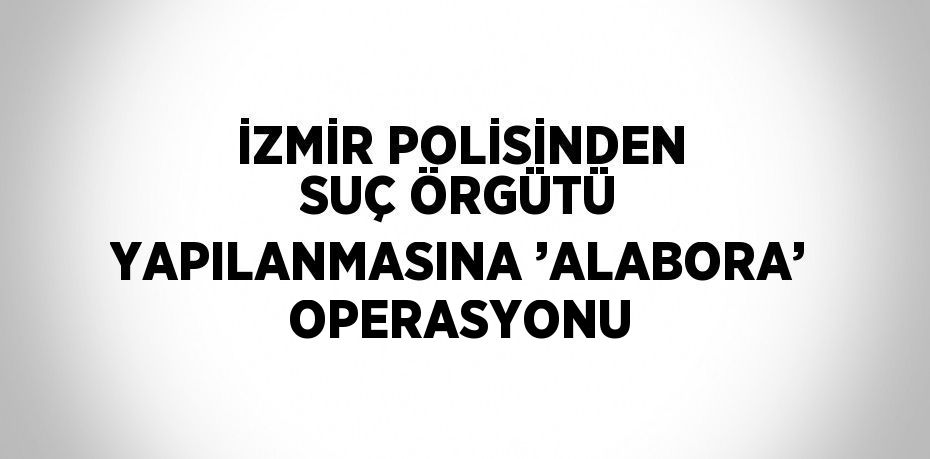 İZMİR POLİSİNDEN SUÇ ÖRGÜTÜ YAPILANMASINA ’ALABORA’ OPERASYONU