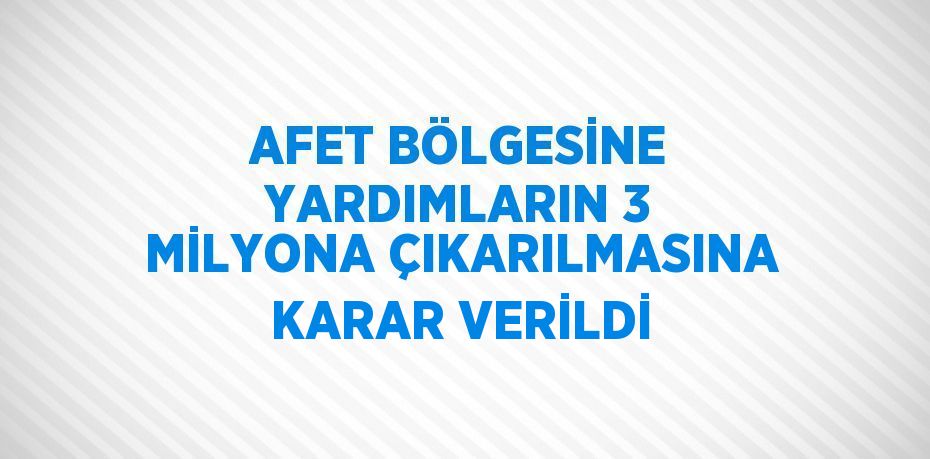 AFET BÖLGESİNE YARDIMLARIN 3 MİLYONA ÇIKARILMASINA KARAR VERİLDİ