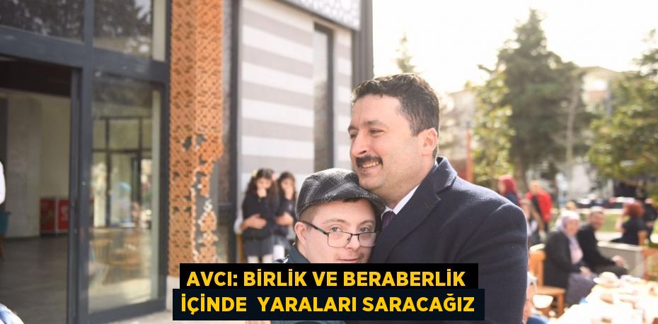 AVCI: BİRLİK VE BERABERLİK İÇİNDE  YARALARI SARACAĞIZ
