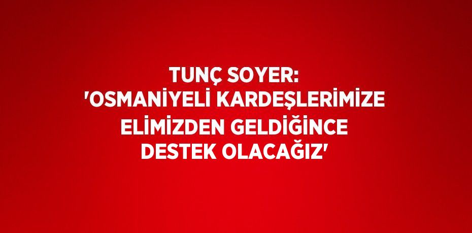 TUNÇ SOYER: 'OSMANİYELİ KARDEŞLERİMİZE ELİMİZDEN GELDİĞİNCE DESTEK OLACAĞIZ'