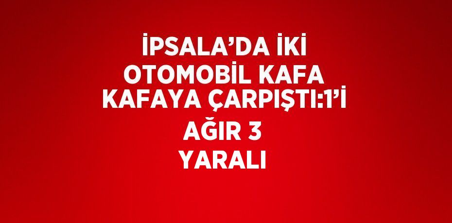 İPSALA’DA İKİ OTOMOBİL KAFA KAFAYA ÇARPIŞTI:1’İ AĞIR 3 YARALI