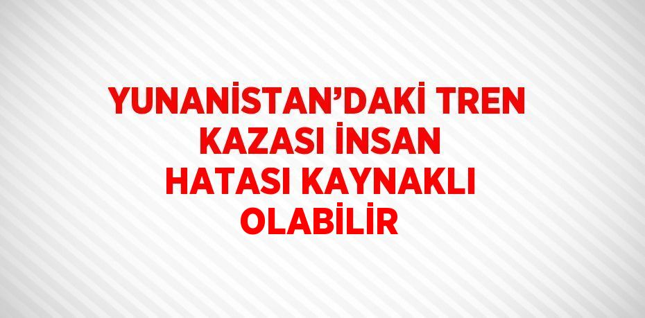 YUNANİSTAN’DAKİ TREN KAZASI İNSAN HATASI KAYNAKLI OLABİLİR