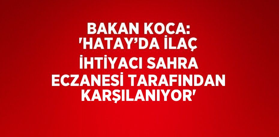 BAKAN KOCA: 'HATAY’DA İLAÇ İHTİYACI SAHRA ECZANESİ TARAFINDAN KARŞILANIYOR'