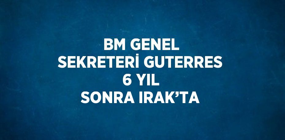 BM GENEL SEKRETERİ GUTERRES 6 YIL SONRA IRAK’TA