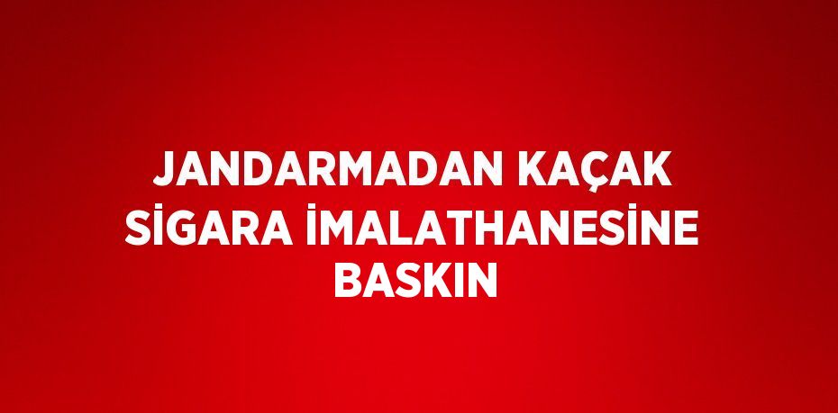 JANDARMADAN KAÇAK SİGARA İMALATHANESİNE BASKIN