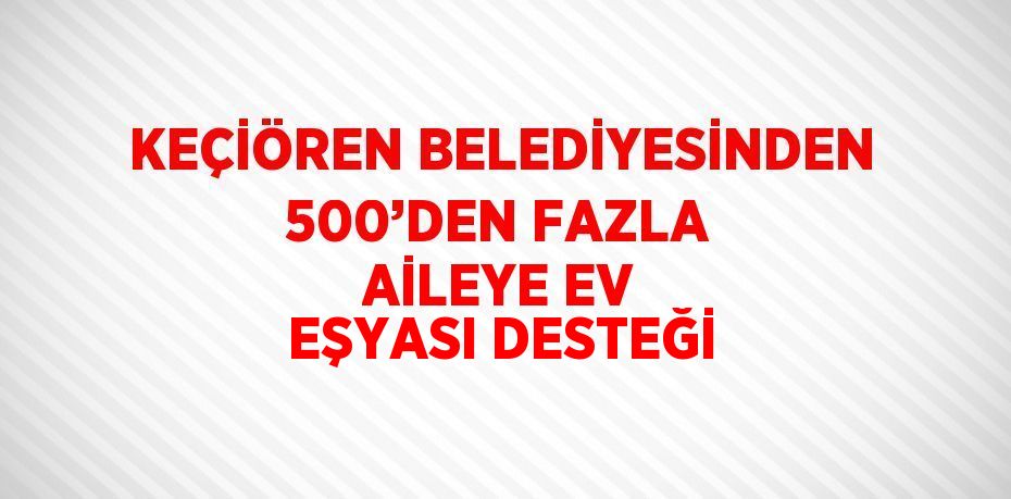 KEÇİÖREN BELEDİYESİNDEN 500’DEN FAZLA AİLEYE EV EŞYASI DESTEĞİ