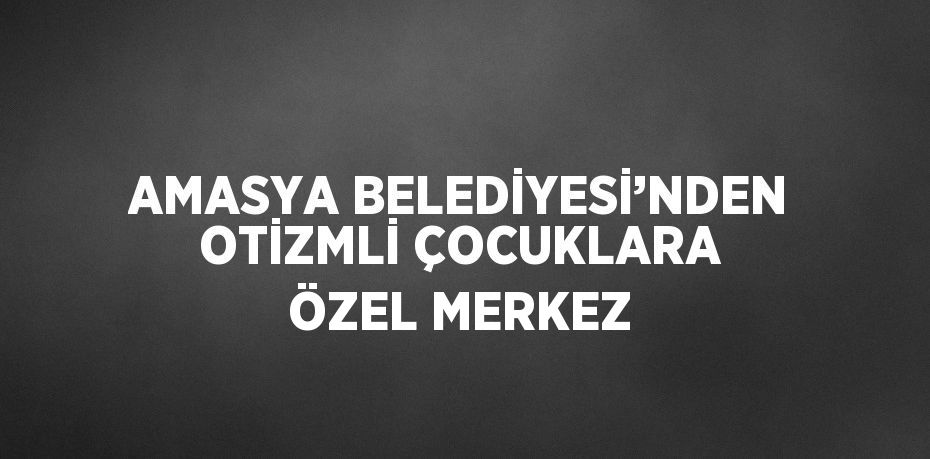 AMASYA BELEDİYESİ’NDEN OTİZMLİ ÇOCUKLARA ÖZEL MERKEZ