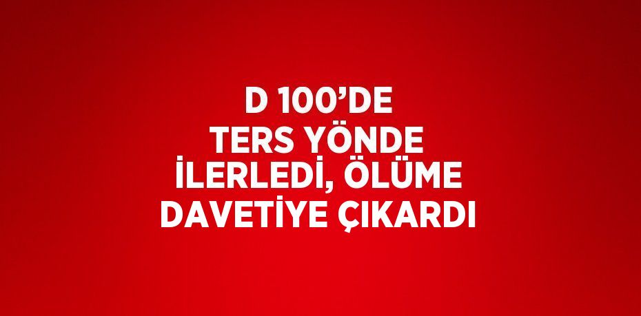 D 100’DE TERS YÖNDE İLERLEDİ, ÖLÜME DAVETİYE ÇIKARDI