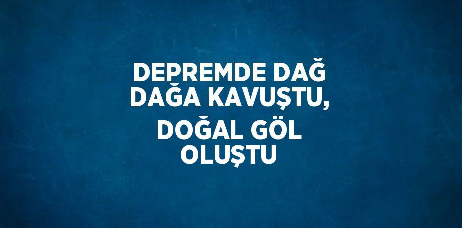 DEPREMDE DAĞ DAĞA KAVUŞTU, DOĞAL GÖL OLUŞTU