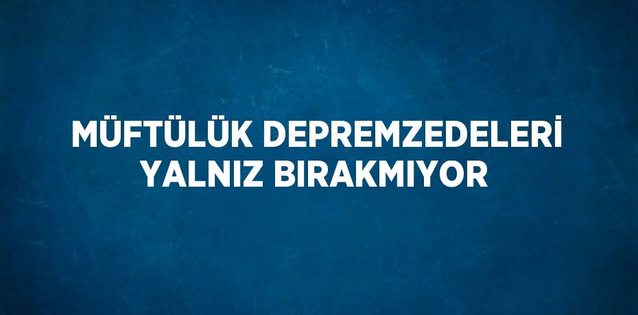 MÜFTÜLÜK DEPREMZEDELERİ YALNIZ BIRAKMIYOR