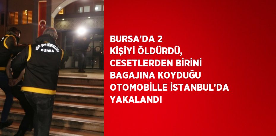 BURSA’DA 2 KİŞİYİ ÖLDÜRDÜ, CESETLERDEN BİRİNİ BAGAJINA KOYDUĞU OTOMOBİLLE İSTANBUL’DA YAKALANDI