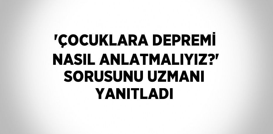 'ÇOCUKLARA DEPREMİ NASIL ANLATMALIYIZ?' SORUSUNU UZMANI YANITLADI