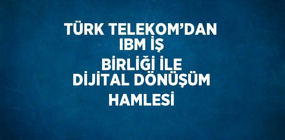 TÜRK TELEKOM’DAN IBM İŞ BİRLİĞİ İLE DİJİTAL DÖNÜŞÜM HAMLESİ