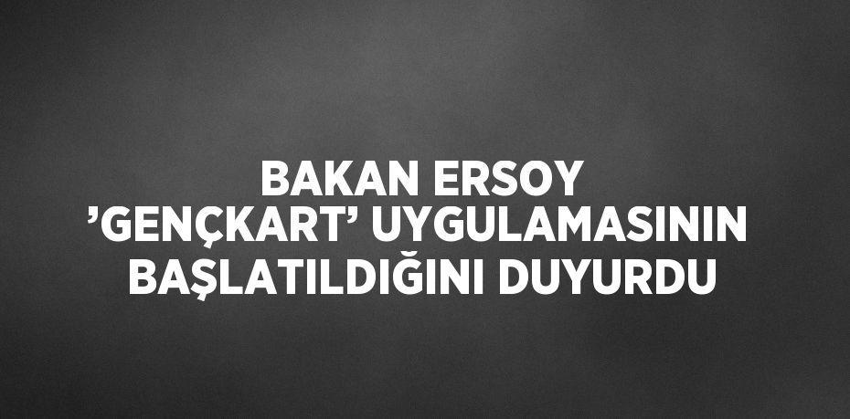 BAKAN ERSOY ’GENÇKART’ UYGULAMASININ BAŞLATILDIĞINI DUYURDU