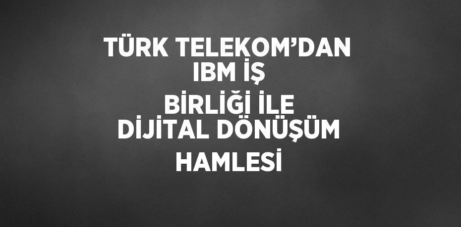 TÜRK TELEKOM’DAN IBM İŞ BİRLİĞİ İLE DİJİTAL DÖNÜŞÜM HAMLESİ