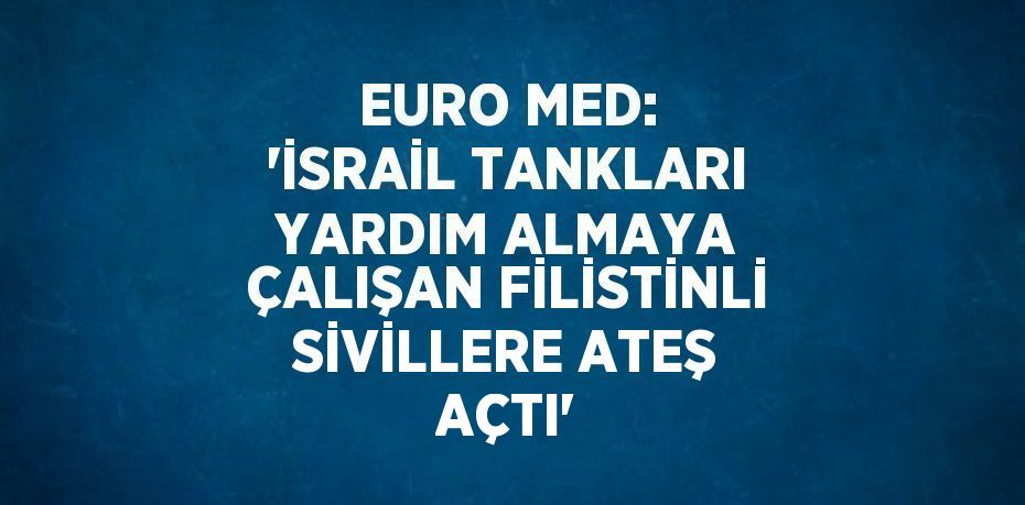 EURO MED: 'İSRAİL TANKLARI YARDIM ALMAYA ÇALIŞAN FİLİSTİNLİ SİVİLLERE ATEŞ AÇTI'