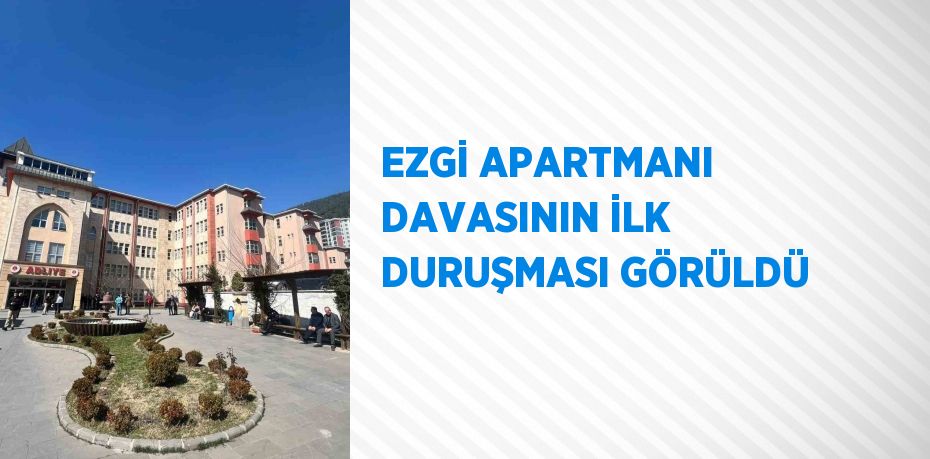 EZGİ APARTMANI DAVASININ İLK DURUŞMASI GÖRÜLDÜ