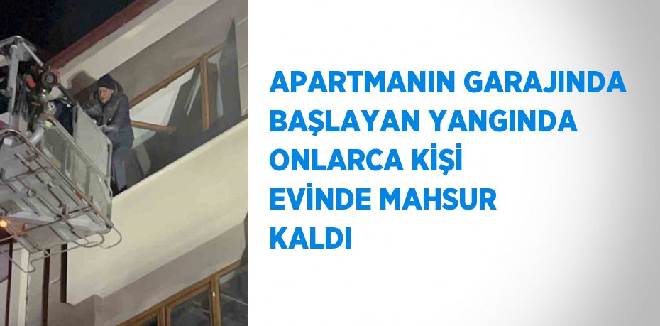 APARTMANIN GARAJINDA BAŞLAYAN YANGINDA ONLARCA KİŞİ EVİNDE MAHSUR KALDI