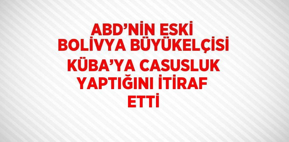 ABD’NİN ESKİ BOLİVYA BÜYÜKELÇİSİ KÜBA’YA CASUSLUK YAPTIĞINI İTİRAF ETTİ