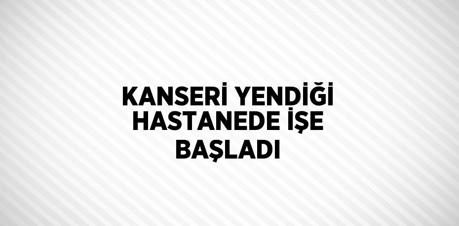 KANSERİ YENDİĞİ HASTANEDE İŞE BAŞLADI