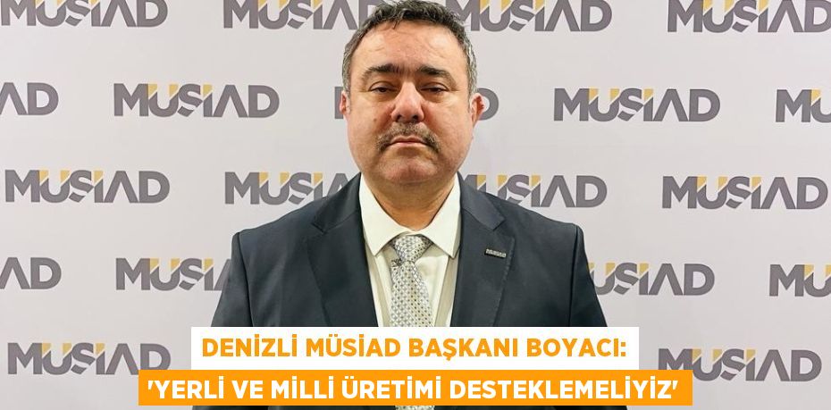 DENİZLİ MÜSİAD BAŞKANI BOYACI: 'YERLİ VE MİLLİ ÜRETİMİ DESTEKLEMELİYİZ'