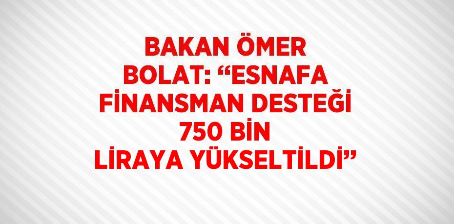 BAKAN ÖMER BOLAT: ‘‘ESNAFA FİNANSMAN DESTEĞİ 750 BİN LİRAYA YÜKSELTİLDİ’’