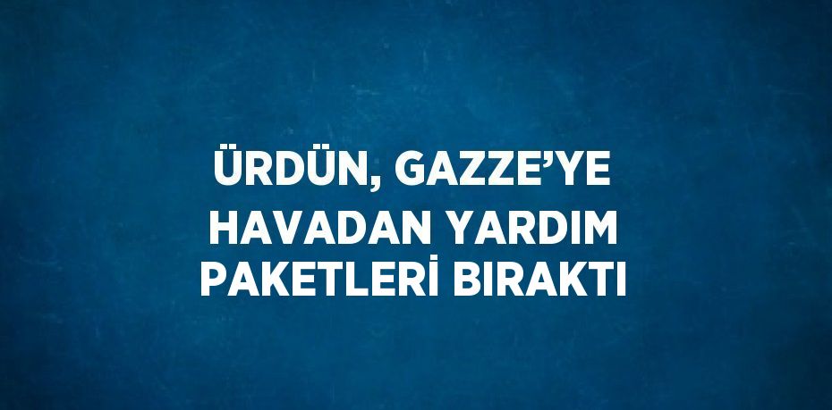 ÜRDÜN, GAZZE’YE HAVADAN YARDIM PAKETLERİ BIRAKTI