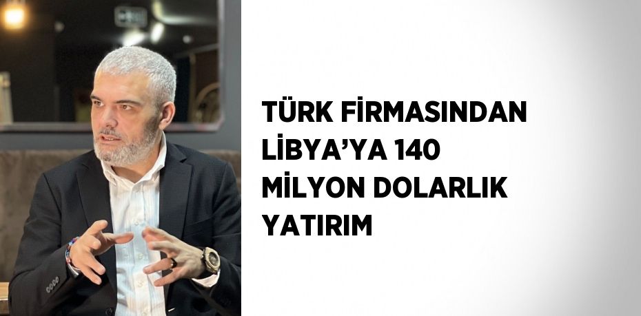 TÜRK FİRMASINDAN LİBYA’YA 140 MİLYON DOLARLIK YATIRIM