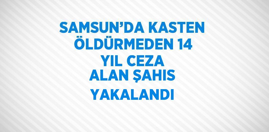 SAMSUN’DA KASTEN ÖLDÜRMEDEN 14 YIL CEZA ALAN ŞAHIS YAKALANDI