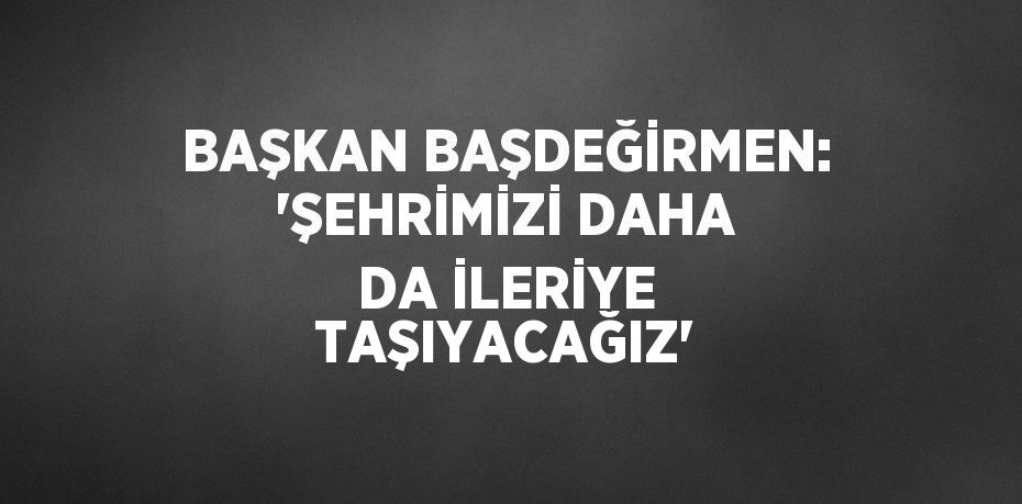 BAŞKAN BAŞDEĞİRMEN: 'ŞEHRİMİZİ DAHA DA İLERİYE TAŞIYACAĞIZ'